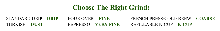 Choose The Right Grind: STANDARD DRIP = DRIP TURKISH = DUST POUR OVER = FINE ESPRESSO = VERY FINE FRENCH PRESS/COLD BREW = COARSE REFILLABLE K-CUP = K-CUP