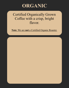 Certified Organically Grown Coffee with a crisp, bright flavor.  Note: We are not a Certified Organic Roaster. ORGANIC